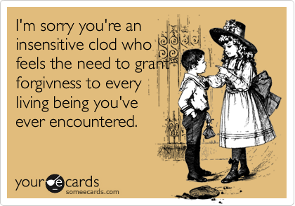 I'm sorry you're an
insensitive clod who
feels the need to grant
forgivness to every
living being you've 
ever encountered.
