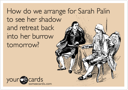 How do we arrange for Sarah Palin to see her shadow 
and retreat back 
into her burrow 
tomorrow?