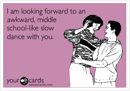 I am looking forward to an
awkward, middle
school-like slow
dance with you.