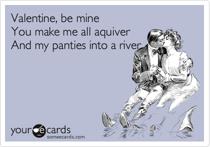 Valentine, be mine
You make me all aquiver
And my panties into a river