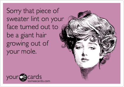 Sorry that piece of
sweater lint on your
face turned out to
be a giant hair
growing out of
your mole.