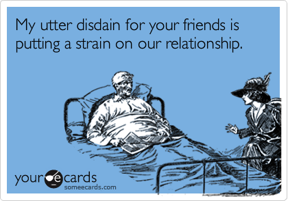 My utter disdain for your friends is putting a strain on our relationship.