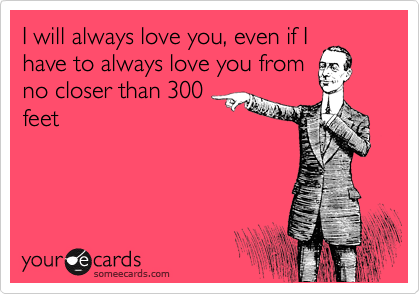 I will always love you, even if I
have to always love you from 
no closer than 300
feet