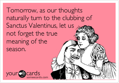 Tomorrow, as our thoughts naturally turn to the clubbing of Sanctus Valentinus, let us
not forget the true
meaning of the
season.