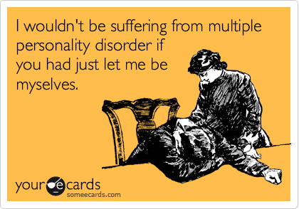 I wouldn't be suffering from multiple personality disorder if
you had just let me be
myselves.
