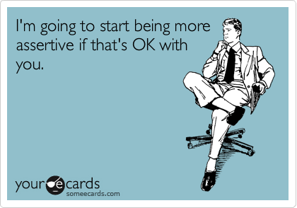 I'm going to start being more
assertive if that's OK with
you.