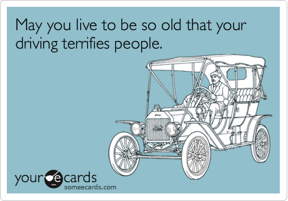 May you live to be so old that your   
driving terrifies people.