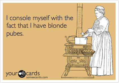 
I console myself with the 
fact that I have blonde
pubes.