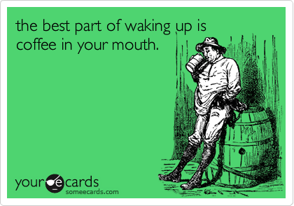 the best part of waking up is
coffee in your mouth.