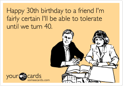 Happy 30th birthday to a friend I'm
fairly certain I'll be able to tolerate
until we turn 40.