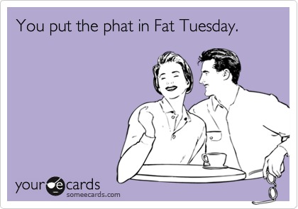 You put the phat in Fat Tuesday.