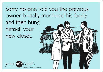 Sorry no one told you the previous owner brutally murdered his family and then hung
himself your
new closet.