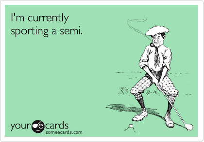 I'm currently
sporting a semi.