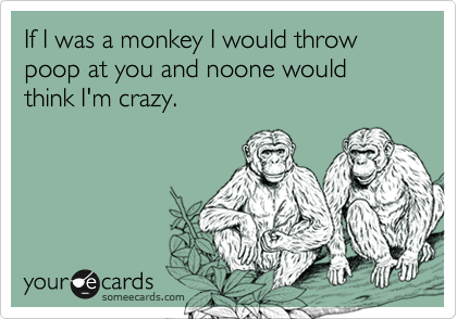 If I was a monkey I would throw poop at you and noone would think I'm crazy.