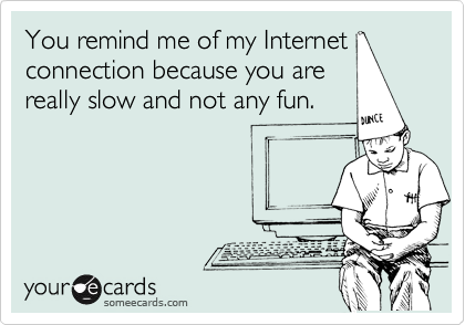 You remind me of my Internet
connection because you are
really slow and not any fun.