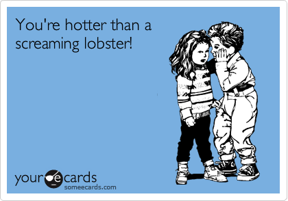 You're hotter than a
screaming lobster!