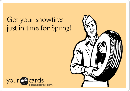 
Get your snowtires
just in time for Spring!