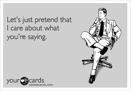 
Let's just pretend that
I care about what
you're saying.