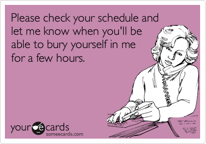 Please check your schedule and
let me know when you'll be
able to bury yourself in me
for a few hours.