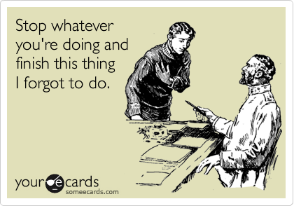 Stop whatever
you're doing and
finish this thing
I forgot to do.