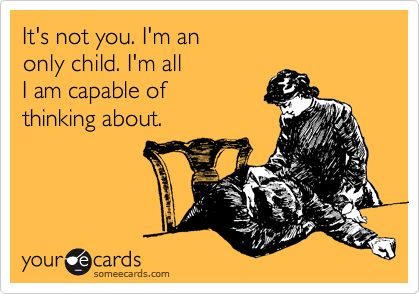 It's not you. I'm an
only child. I'm all
I am capable of
thinking about.