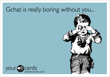 Gchat is really boring without you...