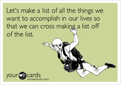 Let's make a list of all the things we want to accomplish in our lives so that we can cross making a list off
of the list. 