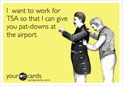 I  want to work for
TSA so that I can give
you pat-downs at
the airport. 