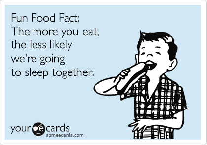 Fun Food Fact: 
The more you eat, 
the less likely
we're going
to sleep together. 