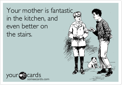 Your mother is fantastic
in the kitchen, and
even better on 
the stairs.