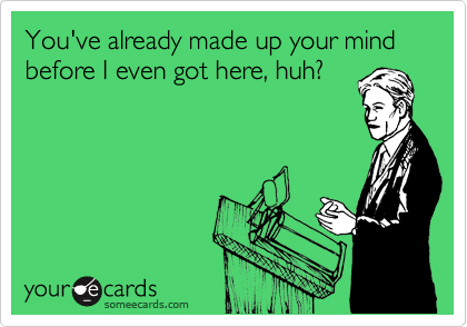 You've already made up your mind before I even got here, huh?