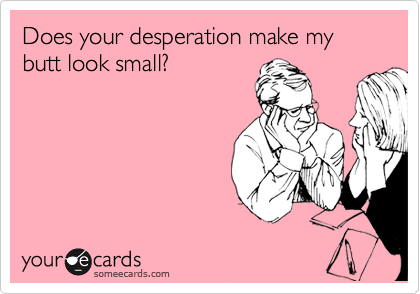 Does your desperation make my butt look small?