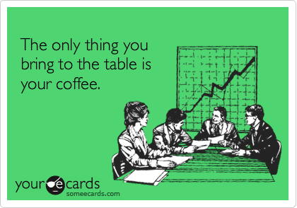 
 The only thing you 
 bring to the table is
 your coffee.
