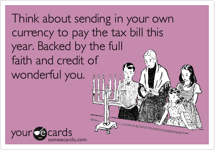 Think about sending in your own currency to pay the tax bill this year. Backed by the full
faith and credit of
wonderful you.