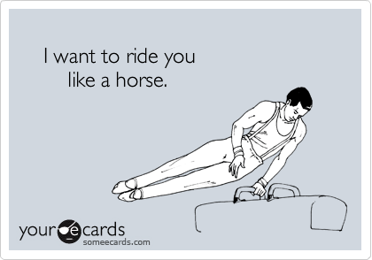 
    I want to ride you
        like a horse.