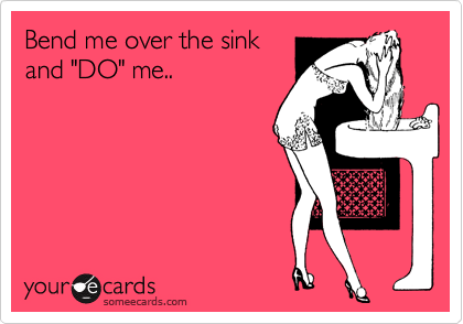 Bend me over the sink
and "DO" me..