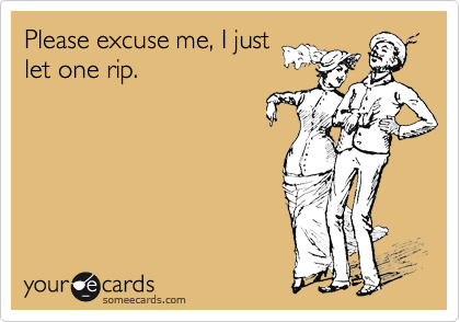 Please excuse me, I just
let one rip.