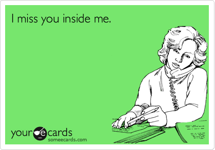 I miss you inside me.