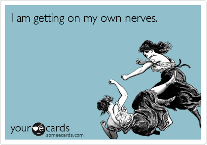 I am getting on my own nerves.