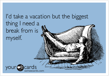 
I'd take a vacation but the biggest thing I need a
break from is
myself.
