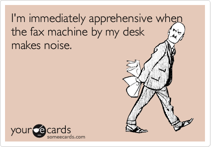 I'm immediately apprehensive when the fax machine by my desk 
makes noise.