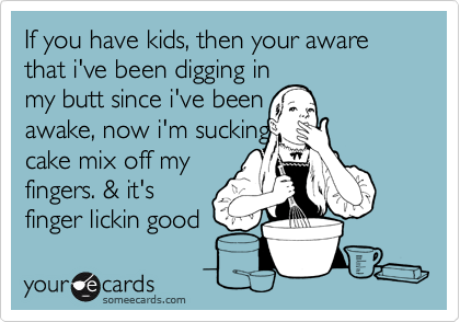 If you have kids, then your aware that i've been digging in
my butt since i've been
awake, now i'm sucking
cake mix off my
fingers. & it's
finger lickin good 