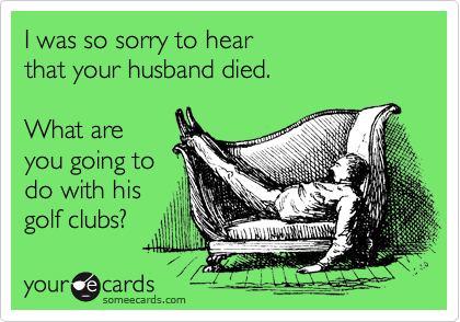 I was so sorry to hear 
that your husband died.   

What are 
you going to
do with his
golf clubs?