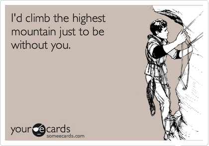 I'd climb the highest 
mountain just to be 
without you.