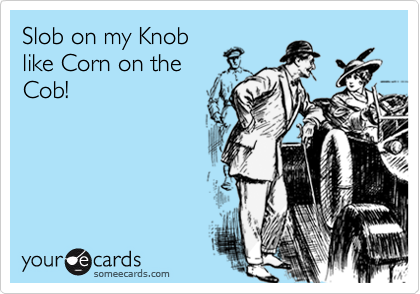 Slob on my Knob
like Corn on the
Cob!