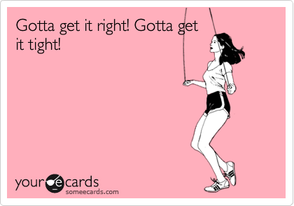Gotta get it right! Gotta get
it tight! 