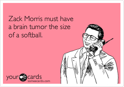  
 Zack Morris must have 
 a brain tumor the size  
 of a softball.