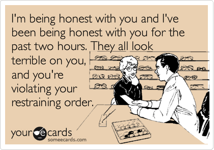 I'm being honest with you and I've been being honest with you for the past two hours. They all look
terrible on you,
and you're
violating your
restraining order.