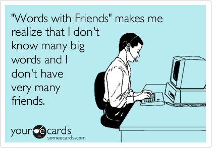 "Words with Friends" makes me realize that I don't
know many big
words and I
don't have
very many
friends. 