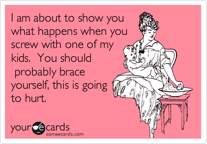 I am about to show you
what happens when you
screw with one of my
kids.  You should
 probably brace
yourself, this is going
to hurt. 